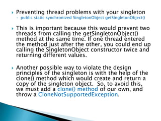 Preventing thread problems with your singletonpublic static synchronized SingletonObjectgetSingletonObject()This is important because this would prevent two threads from calling the getSingletonObject() method at the same time. If one thread entered the method just after the other, you could end up calling the SingletonObject constructor twice and returning different values.Another possible way to violate the design principles of the singleton is with the help of the clone() method which would create and return a copy of the singleton object.  So, to avoid this, we must add a clone() method of our own, and throw a CloneNotSupportedException.