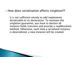 How does serialization affects singleton??it is not sufficient merely to add implements Serializable to its declaration. To maintain the singleton guarantee, you have to declare all instance fields transient and provide a readResolve() method. Otherwise, each time a serialized instance is deserialized, a new instance will be created.