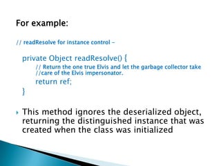 For example:// readResolve for instance control -private Object readResolve() {		// Return the one true Elvis and let the garbage collector take 	//care of the Elvis impersonator.return ref;	}This method ignores the deserialized object, returning the distinguished instance that was created when the class was initialized