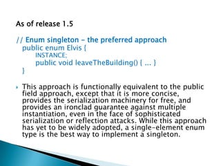 As of release 1.5// Enum singleton - the preferred approachpublic enum Elvis {		INSTANCE;		public void leaveTheBuilding() { ... }	}This approach is functionally equivalent to the public field approach, except that it is more concise, provides the serialization machinery for free, and provides an ironclad guarantee against multiple instantiation, even in the face of sophisticated serialization or reflection attacks. While this approach has yet to be widely adopted, a single-element enum type is the best way to implement a singleton.