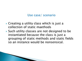 Use case/ scenarioCreating a utility class which is just a collection of static maethodsSuch utility classes are not designed to be instantiated because the class is just a grouping of static methods and static fields so an instance would be nonsensical.