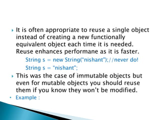 It is often appropriate to reuse a single object instead of creating a new functionally equivalent object each time it is needed.  Reuse enhances performane as it is faster.String s = new String(“nishant");//never do!String s = “nishant";This was the case of immutable objects but even for mutable objects you should reuse them if you know they won’t be modified.Example :There’s a new way to create unnecessary objects in release 1.5. It is called autoboxing.Examplepublic static void main(String[] args) {		Long sum = 0L;		for (long i = 0; i < Integer.MAX_VALUE; i++) {			sum += i;		}System.out.println(sum);	}The variable sum is declared as a Long instead of a long, which means that the program constructs about 231  unnecessary Long instances.The lesson is clear: prefer primitives to boxed primitives, and watch out for unintentional autoboxing.