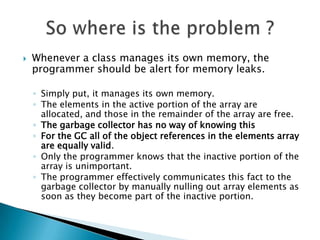 Whenever an element is freed, any object references contained in the element should be nulled out.Another common source of memory leaks is cachesWhen should you null out a reference ?