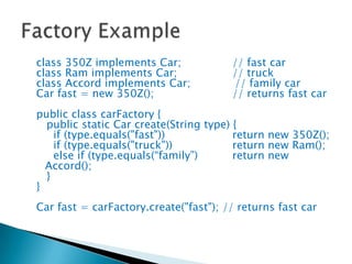 class 350Z implements Car;		// fast carclass Ram implements Car;		// truckclass Accord implements Car;	           // family carCar fast = new 350Z();			// returns fast carpublic class carFactory {   public static Car create(String type) {     if (type.equals("fast"))		return new 350Z();     if (type.equals("truck"))		return new Ram();     else if (type.equals(“family”)	return new Accord();   }}Car fast = carFactory.create("fast"); // returns fast carFactory Example