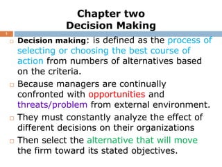 Chapter two
Decision Making
 Decision making: is defined as the process of
selecting or choosing the best course of
action from numbers of alternatives based
on the criteria.
 Because managers are continually
confronted with opportunities and
threats/problem from external environment.
 They must constantly analyze the effect of
different decisions on their organizations
 Then select the alternative that will move
the firm toward its stated objectives.
1
 