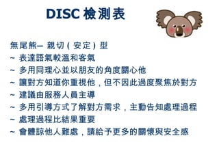 DISC 檢測表

無尾熊 — 親切 ( 安定 ) 型
~ 表達語氣較溫和客氣
~ 多用同理心並以朋友的角度關心他
~ 讓對方知道你重視他，但不因此過度聚焦於對方
~ 建議由服務人員主導
~ 多用引導方式了解對方需求，主動告知處理過程
~ 處理過程比結果重要
~ 會體諒他人難處，請給予更多的關懷與安全感
 