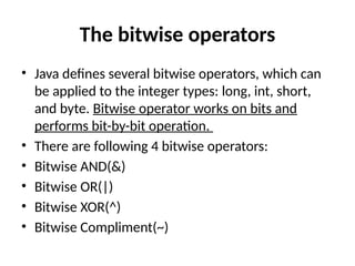 The bitwise operators
• Java defines several bitwise operators, which can
be applied to the integer types: long, int, short,
and byte. Bitwise operator works on bits and
performs bit-by-bit operation.
• There are following 4 bitwise operators:
• Bitwise AND(&)
• Bitwise OR(|)
• Bitwise XOR(^)
• Bitwise Compliment(~)
 