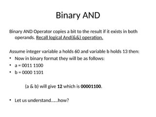 Binary AND
Binary AND Operator copies a bit to the result if it exists in both
operands. Recall logical And(&&) operation.
Assume integer variable a holds 60 and variable b holds 13 then:
• Now in binary format they will be as follows:
• a = 0011 1100
• b = 0000 1101
(a & b) will give 12 which is 00001100.
• Let us understand……how?
 