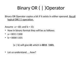 Binary OR ( | )Operator
Binary OR Operator copies a bit if it exists in either operand. Recall
logical OR(||) operation.
Assume a = 60; and b = 13;
• Now in binary format they will be as follows:
• a = 0011 1100
• b = 0000 1101
(a | b) will give 61 which is 0011 1101.
• Let us understand……how?
 