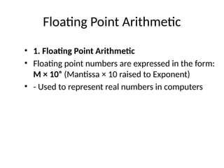 Floating Point Arithmetic
• 1. Floating Point Arithmetic
• Floating point numbers are expressed in the form:
M × 10ⁿ (Mantissa × 10 raised to Exponent)
• - Used to represent real numbers in computers
 
