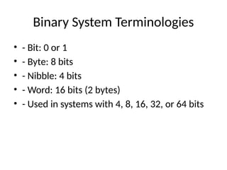 Binary System Terminologies
• - Bit: 0 or 1
• - Byte: 8 bits
• - Nibble: 4 bits
• - Word: 16 bits (2 bytes)
• - Used in systems with 4, 8, 16, 32, or 64 bits
 