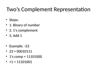 Two’s Complement Representation
• Steps:
• 1. Binary of number
• 2. 1's complement
• 3. Add 1
• Example: -23
• 23 = 00010111
• 1's comp = 11101000
• +1 = 11101001
 