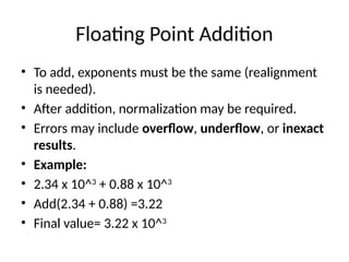 Floating Point Addition
• To add, exponents must be the same (realignment
is needed).
• After addition, normalization may be required.
• Errors may include overflow, underflow, or inexact
results.
• Example:
• 2.34 x 10^3
+ 0.88 x 10^3
• Add(2.34 + 0.88) =3.22
• Final value= 3.22 x 10^3
 