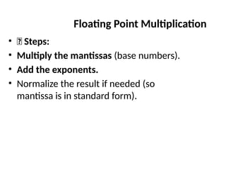 • ✅ Steps:
• Multiply the mantissas (base numbers).
• Add the exponents.
• Normalize the result if needed (so
mantissa is in standard form).
Floating Point Multiplication
 