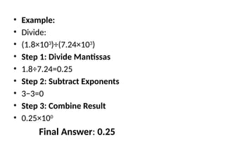 • Example:
• Divide:
• (1.8×103
)÷(7.24×103
)
• Step 1: Divide Mantissas
• 1.8÷7.24=0.25
• Step 2: Subtract Exponents
• 3−3=0
• Step 3: Combine Result
• 0.25×100
Final Answer: 0.25
 