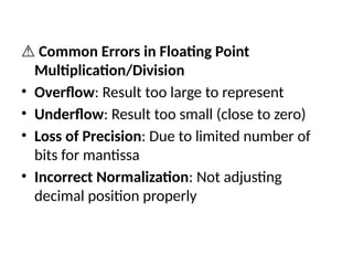 ⚠️Common Errors in Floating Point
Multiplication/Division
• Overflow: Result too large to represent
• Underflow: Result too small (close to zero)
• Loss of Precision: Due to limited number of
bits for mantissa
• Incorrect Normalization: Not adjusting
decimal position properly
 