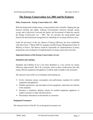 E4-E5 Electrical(Technical) Rev date: 23-03-11
Page: 2For Internal Circulation OnlyBSNL, India
The Energy Conservation Act, 2001 and Its Features
Policy Framework – Energy Conservation Act – 2001
With the background of high energy saving potential and its benefits, bridging the gap
between demand and supply, reducing environmental emissions through energy
saving, and to effectively overcome the barrier, the Government of India has enacted
the Energy Conservation Act – 2001. The Act provides the much-needed legal
framework and institutional arrangement for embarking on an energy efficiency drive.
Under the provisions of the Act, Bureau of Energy Efficiency has been established
with effect from 1st
March 2002 by merging erstwhile Energy Management Centre of
Ministry of Power. The Bureau would be responsible for implementation of policy
programmes and coordination of implementation of energy conservation activities.
Important features of the Energy Conservation Act are:
Standards and Labeling
Standards and Labeling (S & L) has been identified as a key activity for energy
efficiency improvement. The S & L program, when in place would ensure that only
energy efficient equipment and appliance would be made available to the consumers.
The main provision of EC act on Standards and Labeling are:
• Evolve minimum energy consumption and performance standards for notified
equipment and appliances.
• Prohibit manufacture, sale and import of such equipment, which does not conform
to the standards.
• Introduce a mandatory labeling scheme for notified equipment appliances to
enable consumers to make informed choices
• Disseminate information on the benefits to consumers
Designated Consumers
The main provisions of the EC Act on designated consumers are:
 