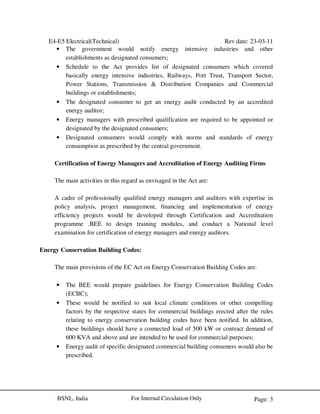 E4-E5 Electrical(Technical) Rev date: 23-03-11
Page: 3For Internal Circulation OnlyBSNL, India
• The government would notify energy intensive industries and other
establishments as designated consumers;
• Schedule to the Act provides list of designated consumers which covered
basically energy intensive industries, Railways, Port Trust, Transport Sector,
Power Stations, Transmission & Distribution Companies and Commercial
buildings or establishments;
• The designated consumer to get an energy audit conducted by an accredited
energy auditor;
• Energy managers with prescribed qualification are required to be appointed or
designated by the designated consumers;
• Designated consumers would comply with norms and standards of energy
consumption as prescribed by the central government.
Certification of Energy Managers and Accreditation of Energy Auditing Firms
The main activities in this regard as envisaged in the Act are:
A cadre of professionally qualified energy managers and auditors with expertise in
policy analysis, project management, financing and implementation of energy
efficiency projects would be developed through Certification and Accreditation
programme .BEE to design training modules, and conduct a National level
examination for certification of energy managers and energy auditors.
Energy Conservation Building Codes:
The main provisions of the EC Act on Energy Conservation Building Codes are:
• The BEE would prepare guidelines for Energy Conservation Building Codes
(ECBC);
• These would be notified to suit local climate conditions or other compelling
factors by the respective states for commercial buildings erected after the rules
relating to energy conservation building codes have been notified. In addition,
these buildings should have a connected load of 500 kW or contract demand of
600 KVA and above and are intended to be used for commercial purposes;
• Energy audit of specific designated commercial building consumers would also be
prescribed.
 