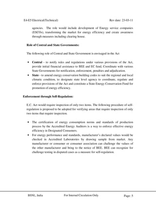 E4-E5 Electrical(Technical) Rev date: 23-03-11
Page: 5For Internal Circulation OnlyBSNL, India
agencies. The role would include development of Energy service companies
(ESCOs), transforming the market for energy efficiency and create awareness
through measures including clearing house.
Role of Central and State Governments:
The following role of Central and State Government is envisaged in the Act
• Central - to notify rules and regulations under various provisions of the Act,
provide initial financial assistance to BEE and EC fund, Coordinate with various
State Governments for notification, enforcement, penalties and adjudication.
• State - to amend energy conservation building codes to suit the regional and local
climatic condition, to designate state level agency to coordinate, regulate and
enforce provisions of the Act and constitute a State Energy Conservation Fund for
promotion of energy efficiency.
Enforcement through Self-Regulation:
E.C. Act would require inspection of only two items. The following procedure of self-
regulation is proposed to be adopted for verifying areas that require inspection of only
two items that require inspection.
• The certification of energy consumption norms and standards of production
process by the Accredited Energy Auditors is a way to enforce effective energy
efficiency in Designated Consumers.
• For energy performance and standards, manufacturer’s declared values would be
checked in Accredited Laboratories by drawing sample from market. Any
manufacturer or consumer or consumer association can challenge the values of
the other manufacturer and bring to the notice of BEE. BEE can recognize for
challenge testing in disputed cases as a measure for self-regulation.
 