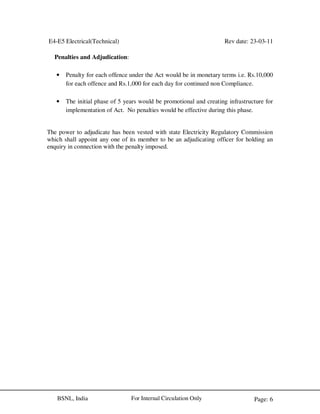 E4-E5 Electrical(Technical) Rev date: 23-03-11
Page: 6For Internal Circulation OnlyBSNL, India
Penalties and Adjudication:
• Penalty for each offence under the Act would be in monetary terms i.e. Rs.10,000
for each offence and Rs.1,000 for each day for continued non Compliance.
• The initial phase of 5 years would be promotional and creating infrastructure for
implementation of Act. No penalties would be effective during this phase.
The power to adjudicate has been vested with state Electricity Regulatory Commission
which shall appoint any one of its member to be an adjudicating officer for holding an
enquiry in connection with the penalty imposed.
 