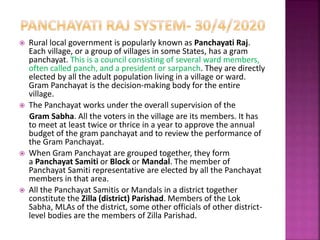  Rural local government is popularly known as Panchayati Raj.
Each village, or a group of villages in some States, has a gram
panchayat. This is a council consisting of several ward members,
often called panch, and a president or sarpanch. They are directly
elected by all the adult population living in a village or ward.
Gram Panchayat is the decision-making body for the entire
village.
 The Panchayat works under the overall supervision of the
Gram Sabha. All the voters in the village are its members. It has
to meet at least twice or thrice in a year to approve the annual
budget of the gram panchayat and to review the performance of
the Gram Panchayat.
 When Gram Panchayat are grouped together, they form
a Panchayat Samiti or Block or Mandal. The member of
Panchayat Samiti representative are elected by all the Panchayat
members in that area.
 All the Panchayat Samitis or Mandals in a district together
constitute the Zilla (district) Parishad. Members of the Lok
Sabha, MLAs of the district, some other officials of other district-
level bodies are the members of Zilla Parishad.
 