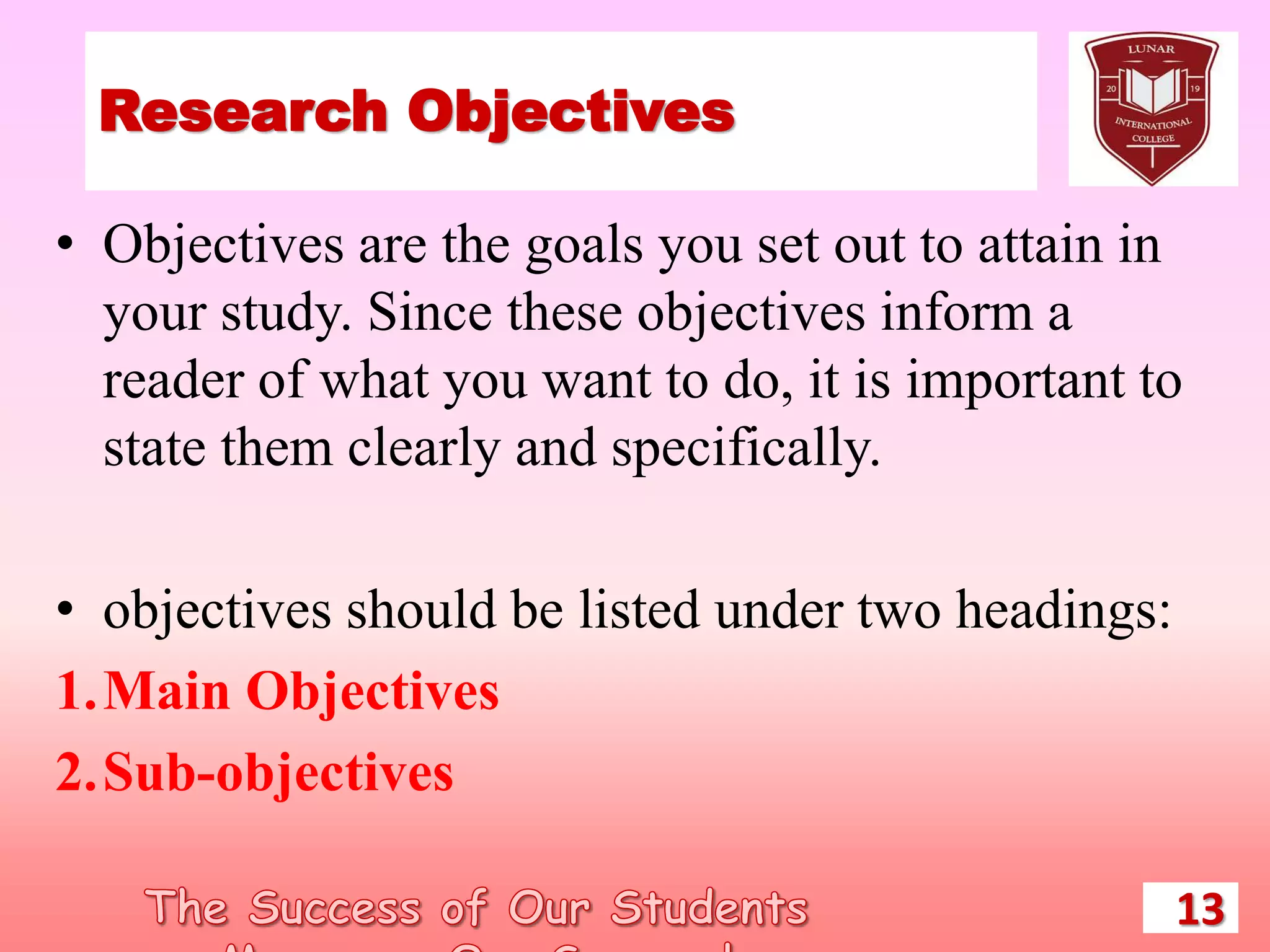 Research Objectives
• Objectives are the goals you set out to attain in
your study. Since these objectives inform a
reader of what you want to do, it is important to
state them clearly and specifically.
• objectives should be listed under two headings:
1.Main Objectives
2.Sub-objectives
13
 