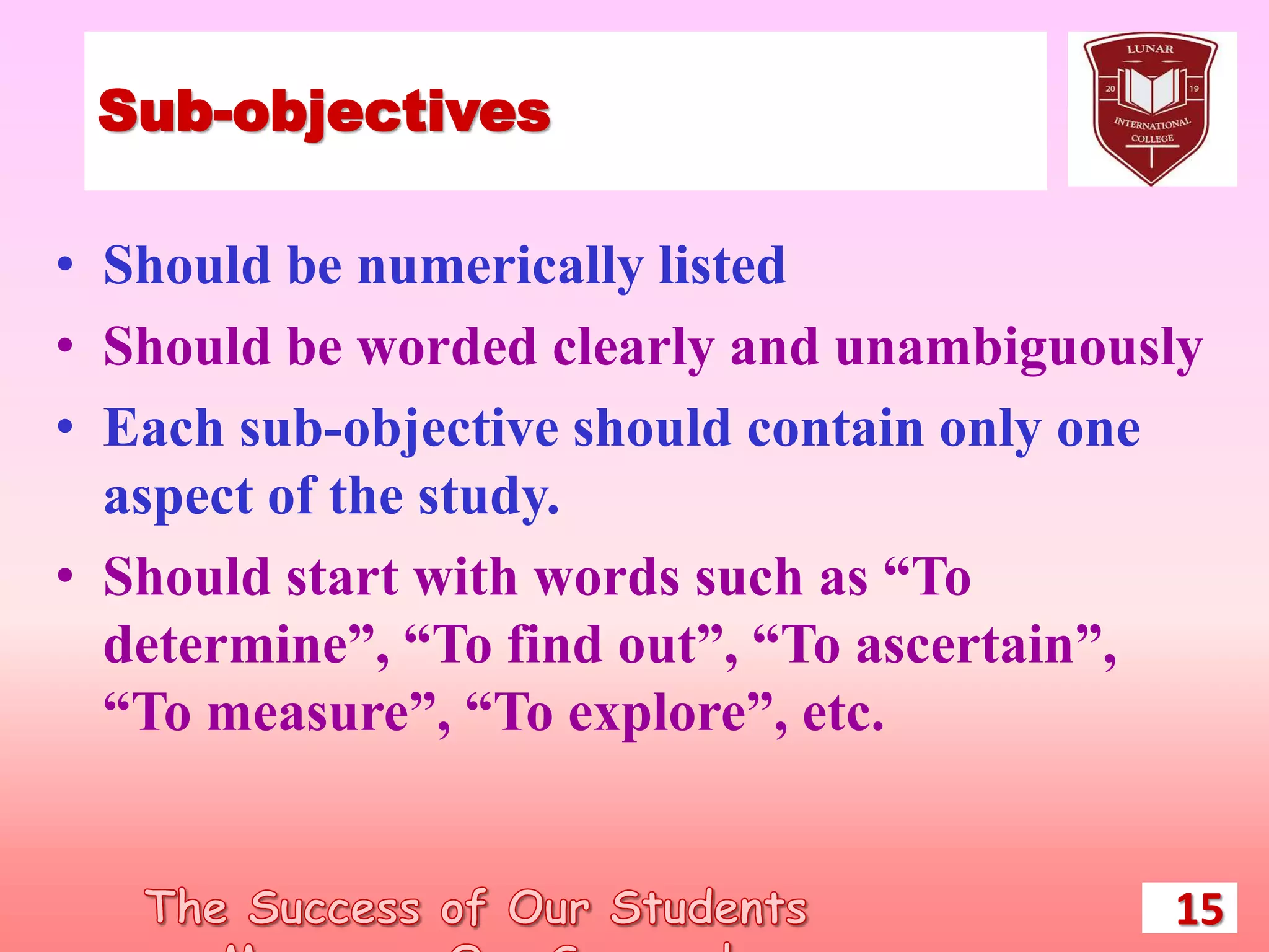 Sub-objectives
• Should be numerically listed
• Should be worded clearly and unambiguously
• Each sub-objective should contain only one
aspect of the study.
• Should start with words such as “To
determine”, “To find out”, “To ascertain”,
“To measure”, “To explore”, etc.
15
 