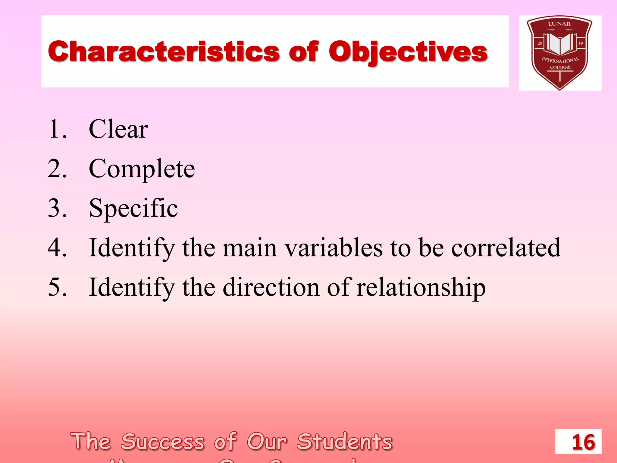Characteristics of Objectives
1. Clear
2. Complete
3. Specific
4. Identify the main variables to be correlated
5. Identify the direction of relationship
16
 