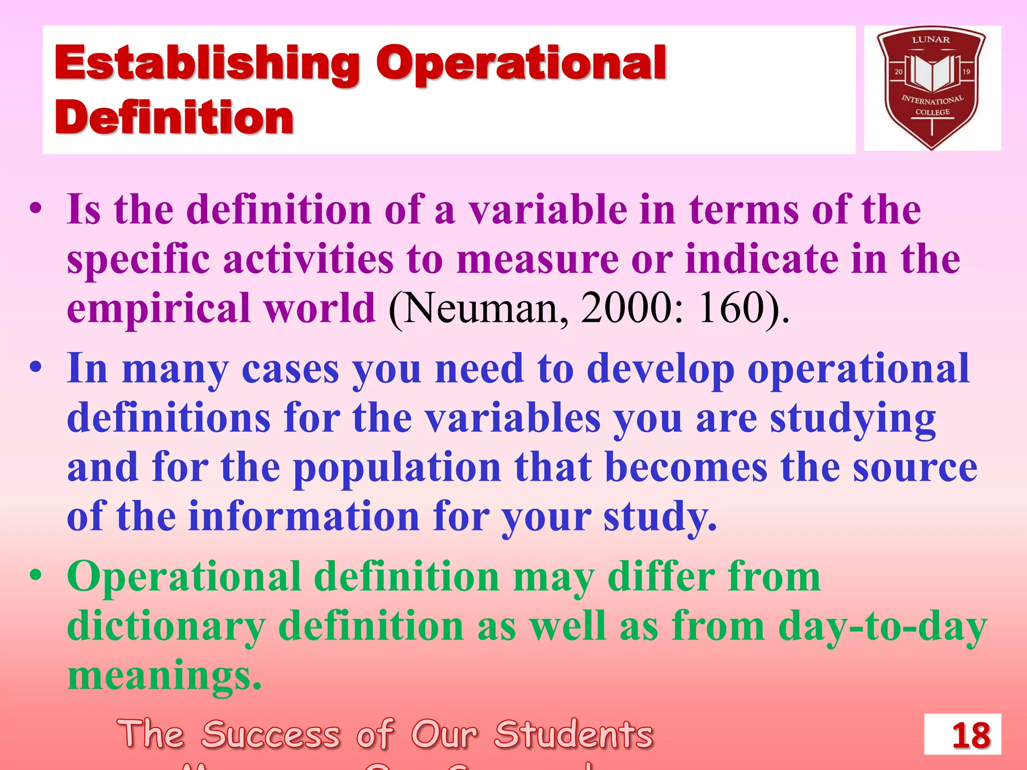 Establishing Operational
Definition
• Is the definition of a variable in terms of the
specific activities to measure or indicate in the
empirical world (Neuman, 2000: 160).
• In many cases you need to develop operational
definitions for the variables you are studying
and for the population that becomes the source
of the information for your study.
• Operational definition may differ from
dictionary definition as well as from day-to-day
meanings.
18
 