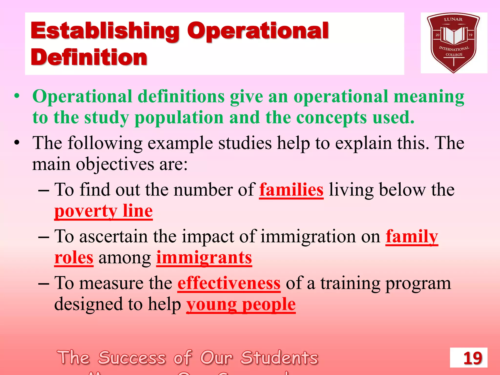 Establishing Operational
Definition
• Operational definitions give an operational meaning
to the study population and the concepts used.
• The following example studies help to explain this. The
main objectives are:
– To find out the number of families living below the
poverty line
– To ascertain the impact of immigration on family
roles among immigrants
– To measure the effectiveness of a training program
designed to help young people
19
 