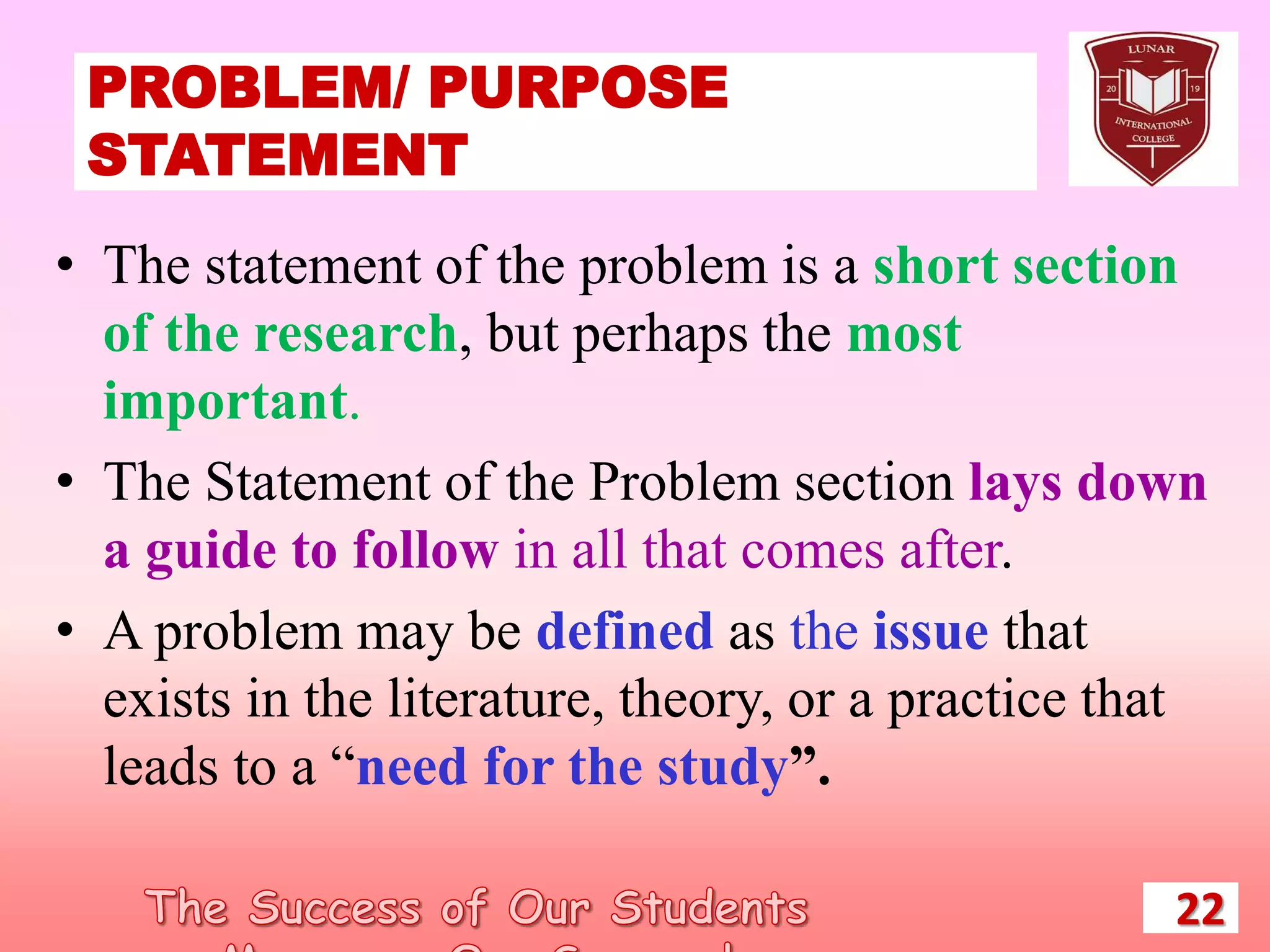 PROBLEM/ PURPOSE
STATEMENT
22
• The statement of the problem is a short section
of the research, but perhaps the most
important.
• The Statement of the Problem section lays down
a guide to follow in all that comes after.
• A problem may be defined as the issue that
exists in the literature, theory, or a practice that
leads to a “need for the study”.
 
