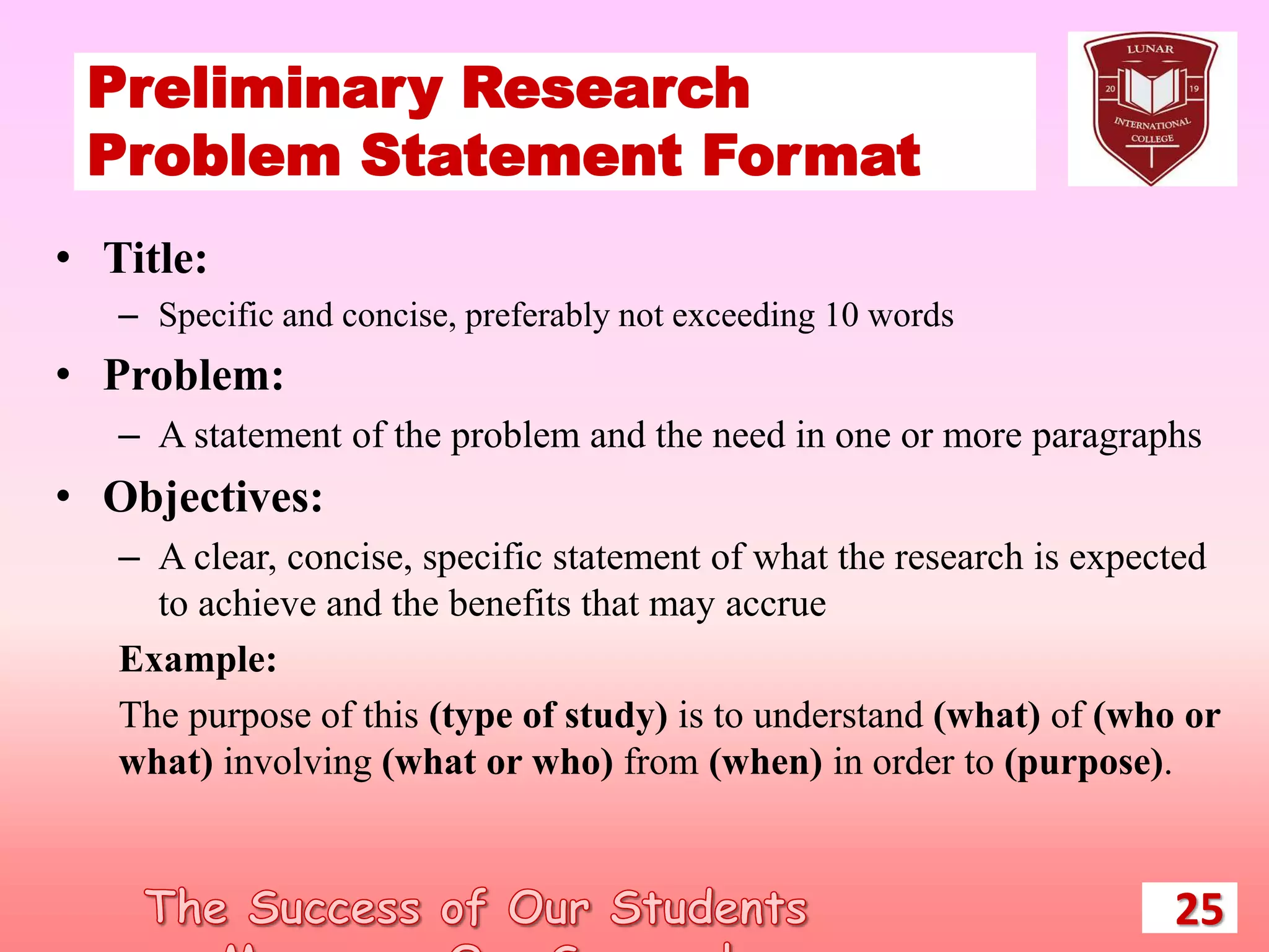 Preliminary Research
Problem Statement Format
25
• Title:
– Specific and concise, preferably not exceeding 10 words
• Problem:
– A statement of the problem and the need in one or more paragraphs
• Objectives:
– A clear, concise, specific statement of what the research is expected
to achieve and the benefits that may accrue
Example:
The purpose of this (type of study) is to understand (what) of (who or
what) involving (what or who) from (when) in order to (purpose).
 