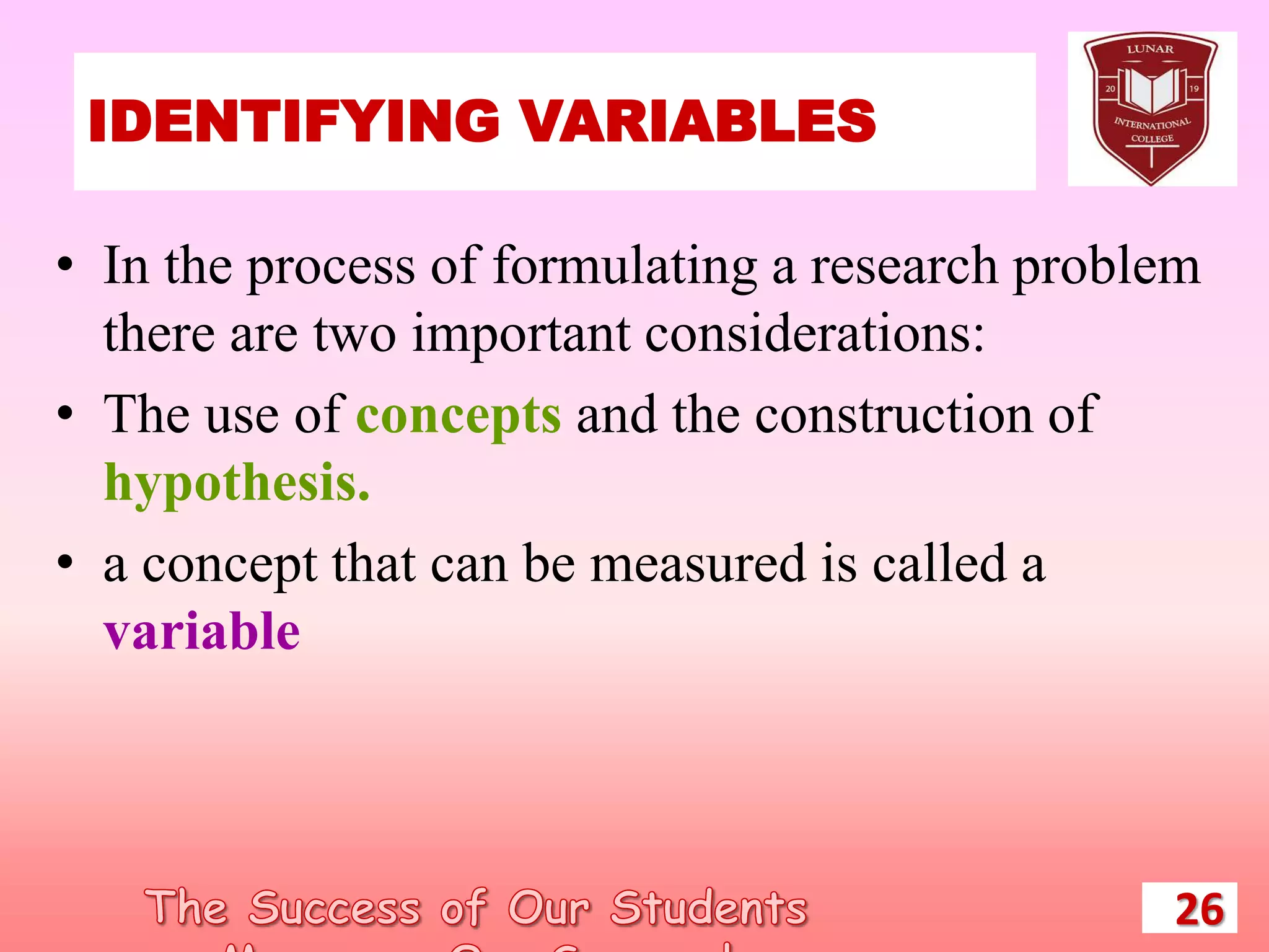 IDENTIFYING VARIABLES
26
• In the process of formulating a research problem
there are two important considerations:
• The use of concepts and the construction of
hypothesis.
• a concept that can be measured is called a
variable
 