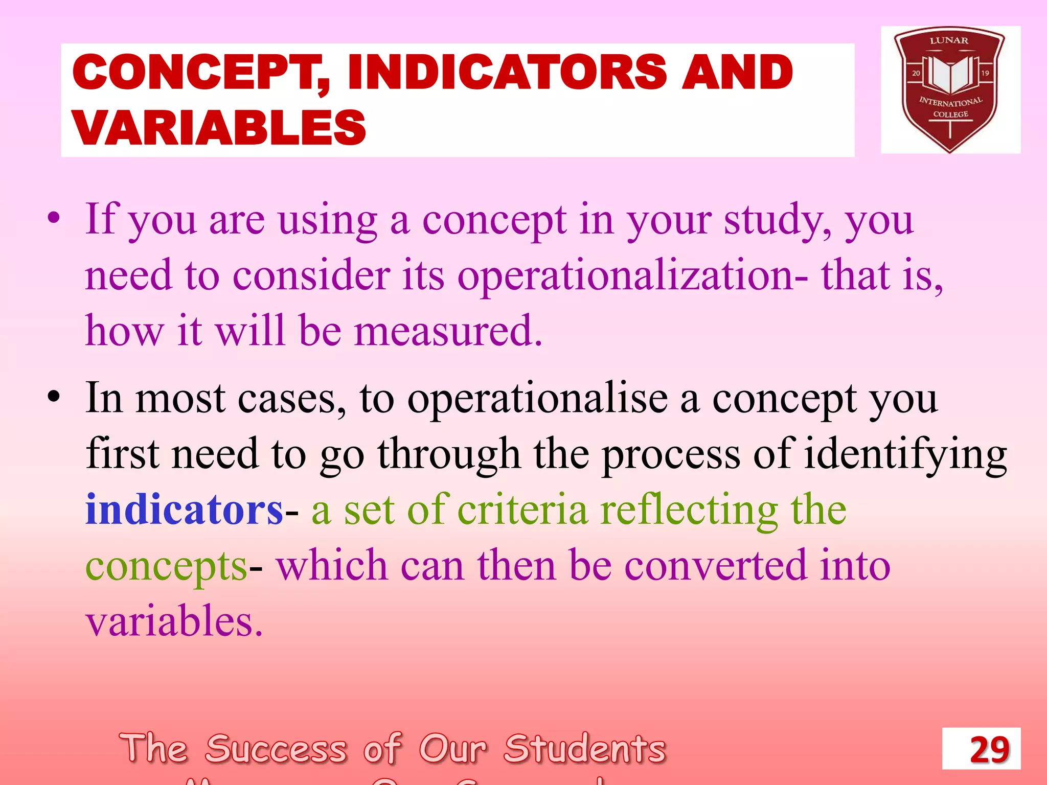 CONCEPT, INDICATORS AND
VARIABLES
29
• If you are using a concept in your study, you
need to consider its operationalization- that is,
how it will be measured.
• In most cases, to operationalise a concept you
first need to go through the process of identifying
indicators- a set of criteria reflecting the
concepts- which can then be converted into
variables.
 