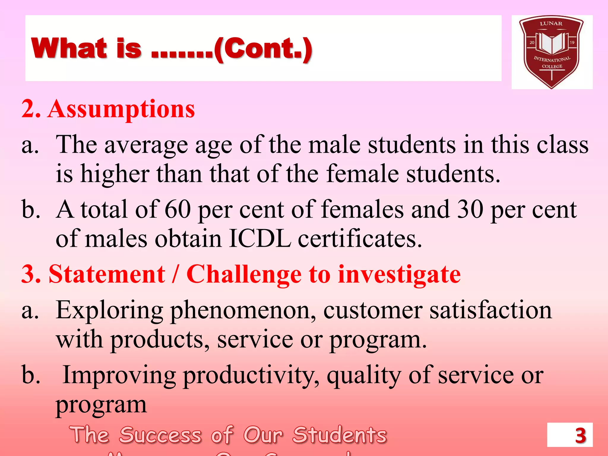 What is …….(Cont.)
2. Assumptions
a. The average age of the male students in this class
is higher than that of the female students.
b. A total of 60 per cent of females and 30 per cent
of males obtain ICDL certificates.
3. Statement / Challenge to investigate
a. Exploring phenomenon, customer satisfaction
with products, service or program.
b. Improving productivity, quality of service or
program
3
 