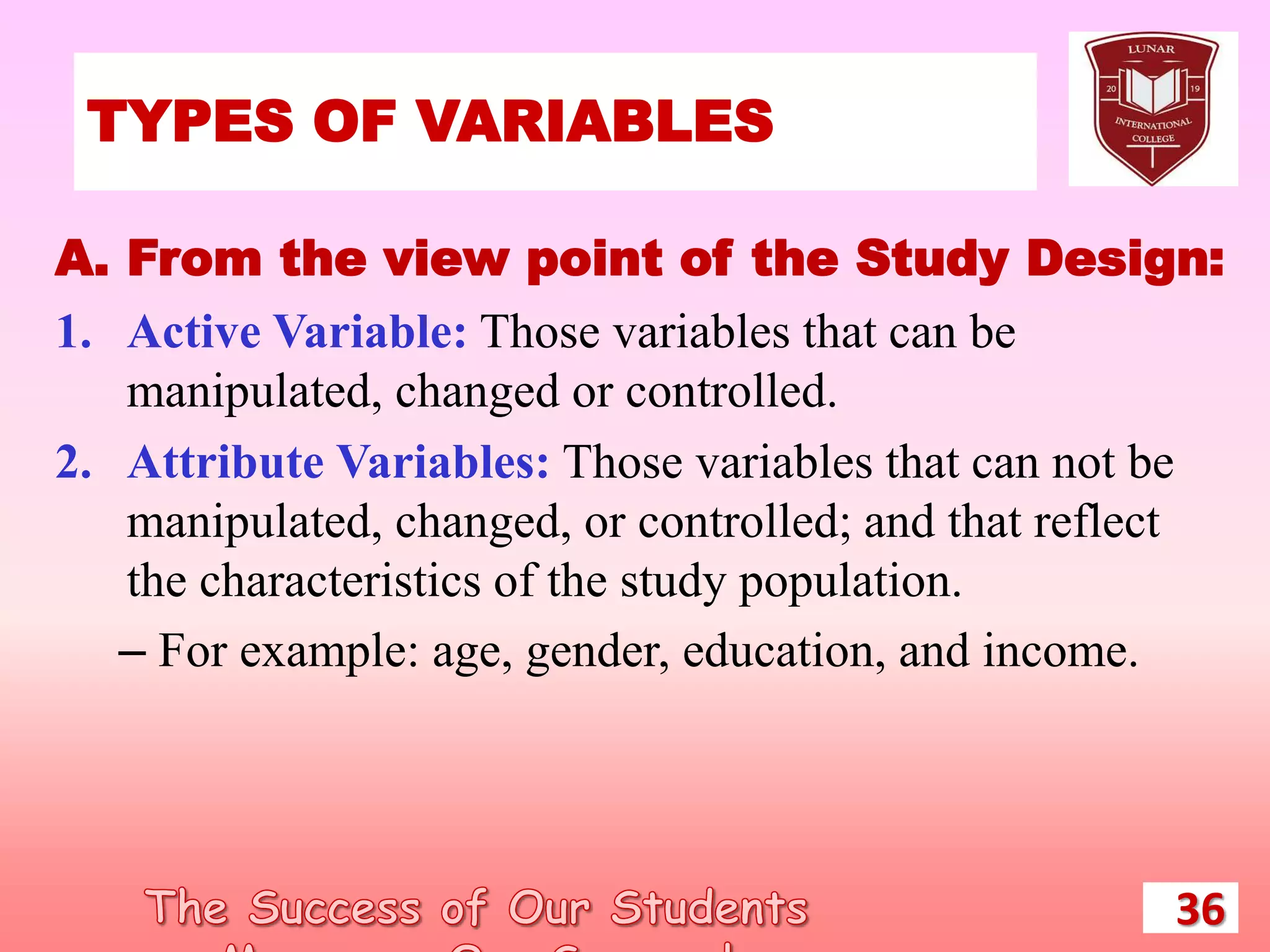 TYPES OF VARIABLES
36
A. From the view point of the Study Design:
1. Active Variable: Those variables that can be
manipulated, changed or controlled.
2. Attribute Variables: Those variables that can not be
manipulated, changed, or controlled; and that reflect
the characteristics of the study population.
– For example: age, gender, education, and income.
 