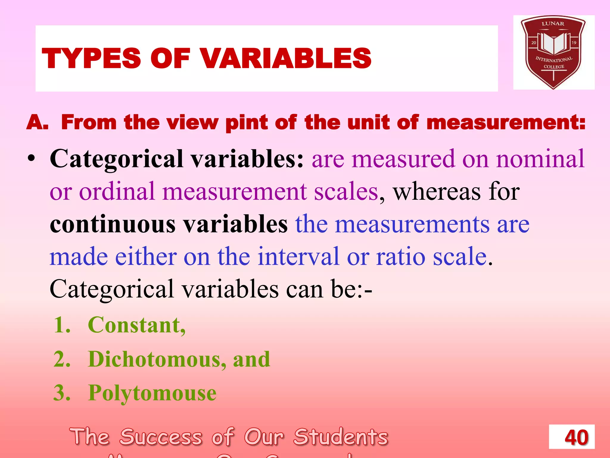 TYPES OF VARIABLES
40
A. From the view pint of the unit of measurement:
• Categorical variables: are measured on nominal
or ordinal measurement scales, whereas for
continuous variables the measurements are
made either on the interval or ratio scale.
Categorical variables can be:-
1. Constant,
2. Dichotomous, and
3. Polytomouse
 