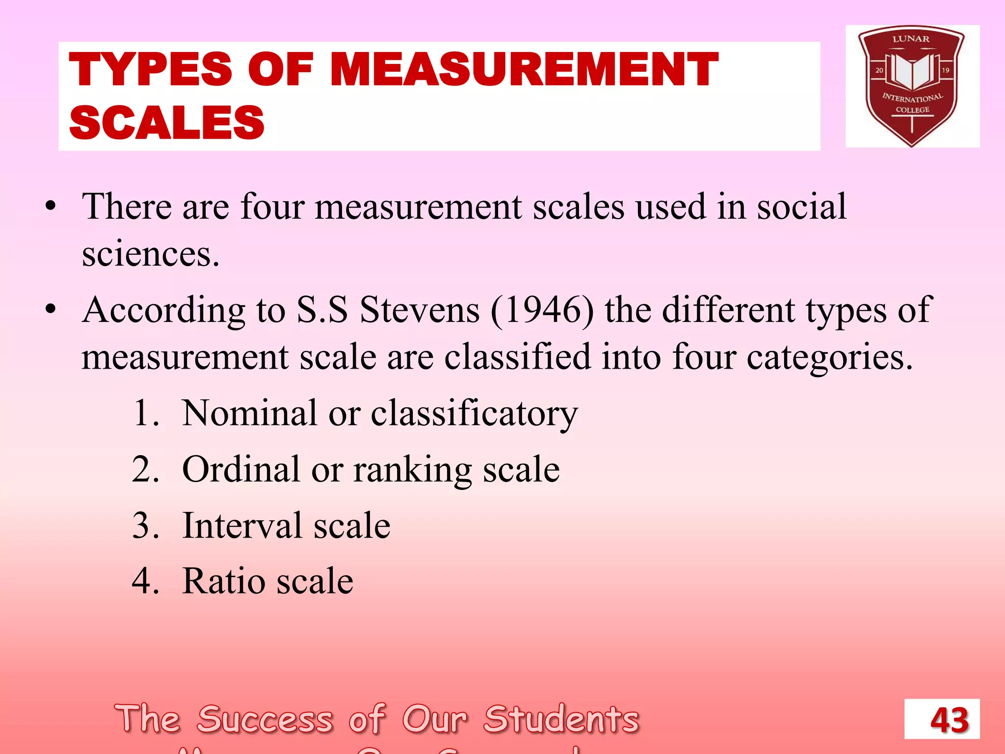 TYPES OF MEASUREMENT
SCALES
43
• There are four measurement scales used in social
sciences.
• According to S.S Stevens (1946) the different types of
measurement scale are classified into four categories.
1. Nominal or classificatory
2. Ordinal or ranking scale
3. Interval scale
4. Ratio scale
 