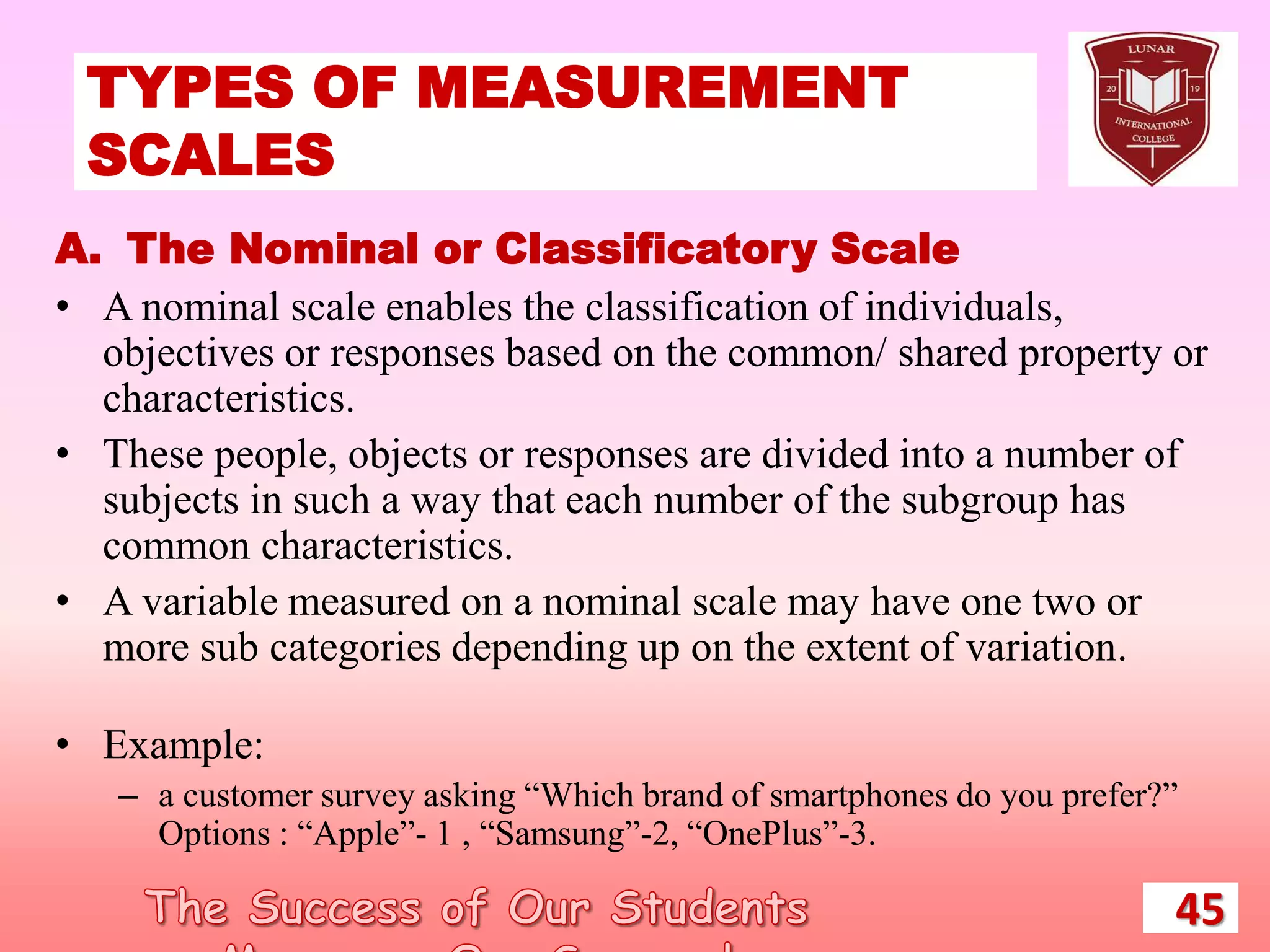 TYPES OF MEASUREMENT
SCALES
45
A. The Nominal or Classificatory Scale
• A nominal scale enables the classification of individuals,
objectives or responses based on the common/ shared property or
characteristics.
• These people, objects or responses are divided into a number of
subjects in such a way that each number of the subgroup has
common characteristics.
• A variable measured on a nominal scale may have one two or
more sub categories depending up on the extent of variation.
• Example:
– a customer survey asking “Which brand of smartphones do you prefer?”
Options : “Apple”- 1 , “Samsung”-2, “OnePlus”-3.
 