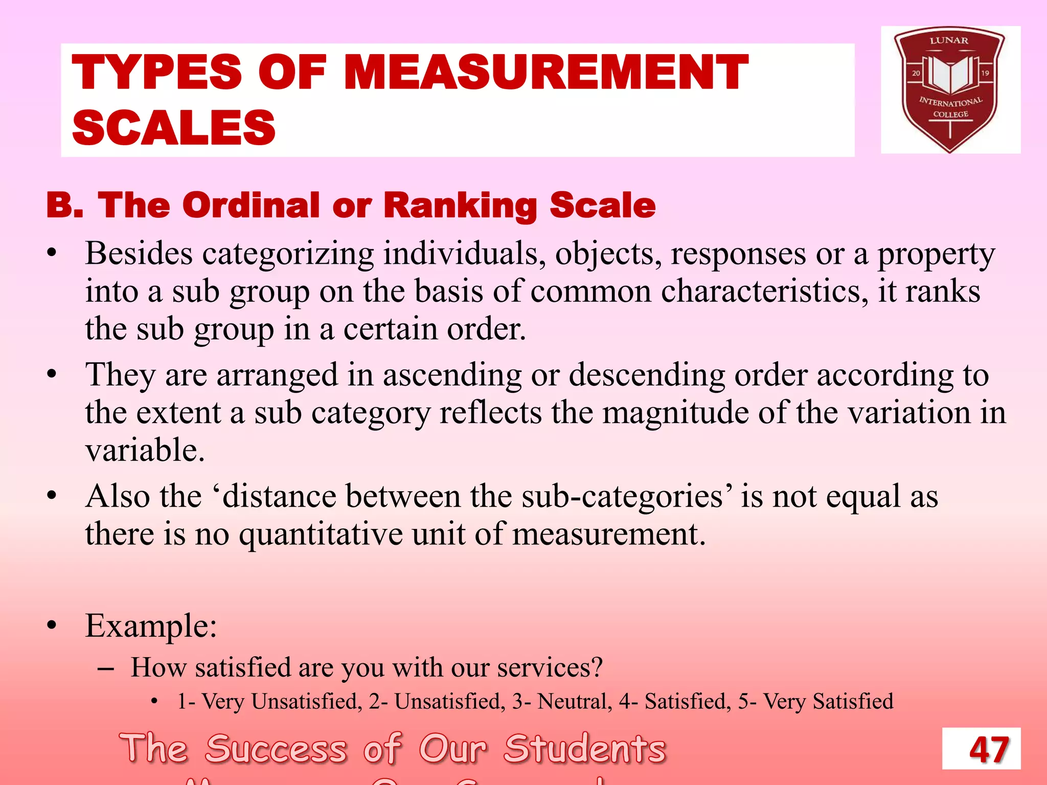 TYPES OF MEASUREMENT
SCALES
47
B. The Ordinal or Ranking Scale
• Besides categorizing individuals, objects, responses or a property
into a sub group on the basis of common characteristics, it ranks
the sub group in a certain order.
• They are arranged in ascending or descending order according to
the extent a sub category reflects the magnitude of the variation in
variable.
• Also the ‘distance between the sub-categories’ is not equal as
there is no quantitative unit of measurement.
• Example:
– How satisfied are you with our services?
• 1- Very Unsatisfied, 2- Unsatisfied, 3- Neutral, 4- Satisfied, 5- Very Satisfied
 