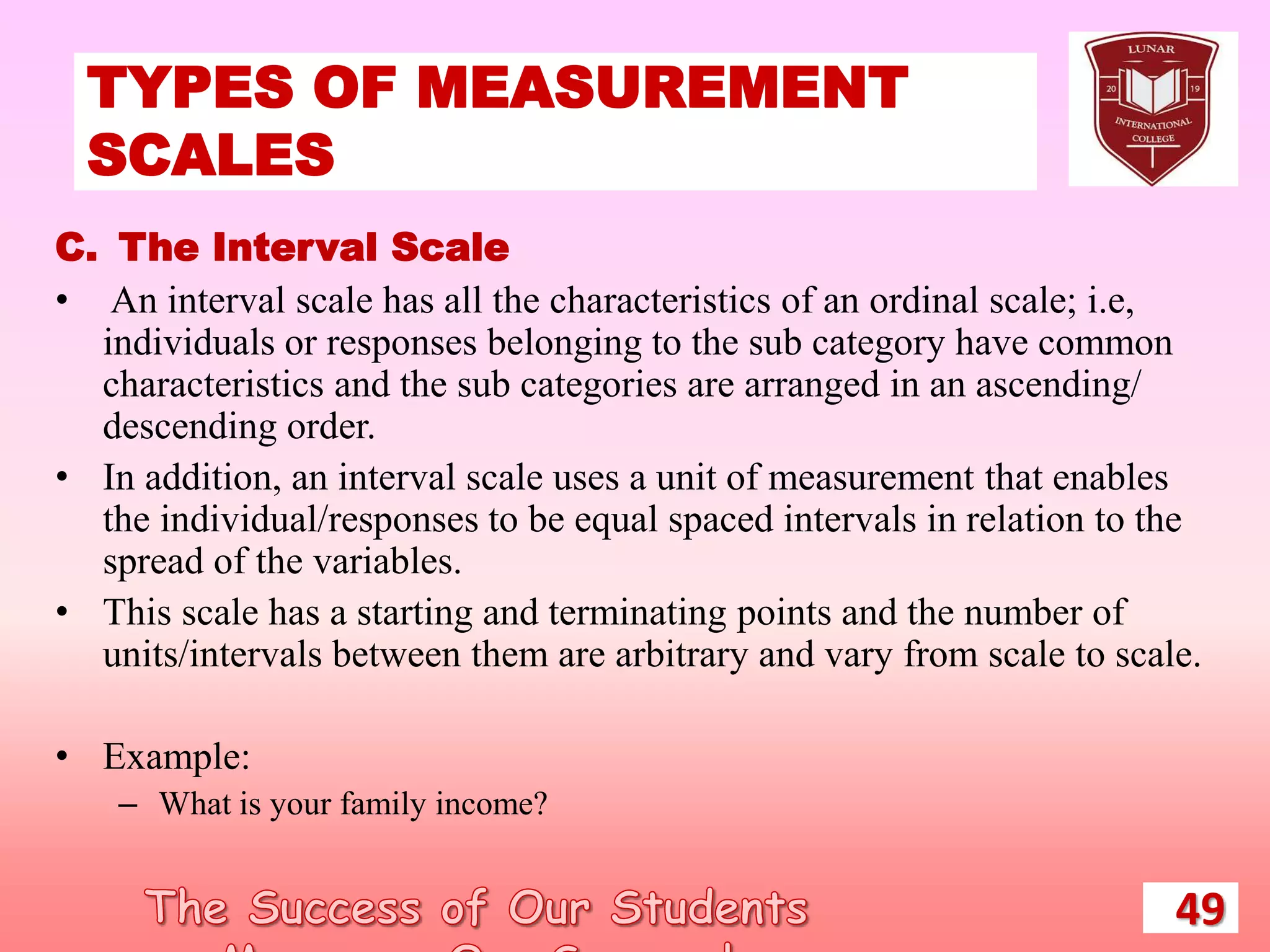 TYPES OF MEASUREMENT
SCALES
49
C. The Interval Scale
• An interval scale has all the characteristics of an ordinal scale; i.e,
individuals or responses belonging to the sub category have common
characteristics and the sub categories are arranged in an ascending/
descending order.
• In addition, an interval scale uses a unit of measurement that enables
the individual/responses to be equal spaced intervals in relation to the
spread of the variables.
• This scale has a starting and terminating points and the number of
units/intervals between them are arbitrary and vary from scale to scale.
• Example:
– What is your family income?
 