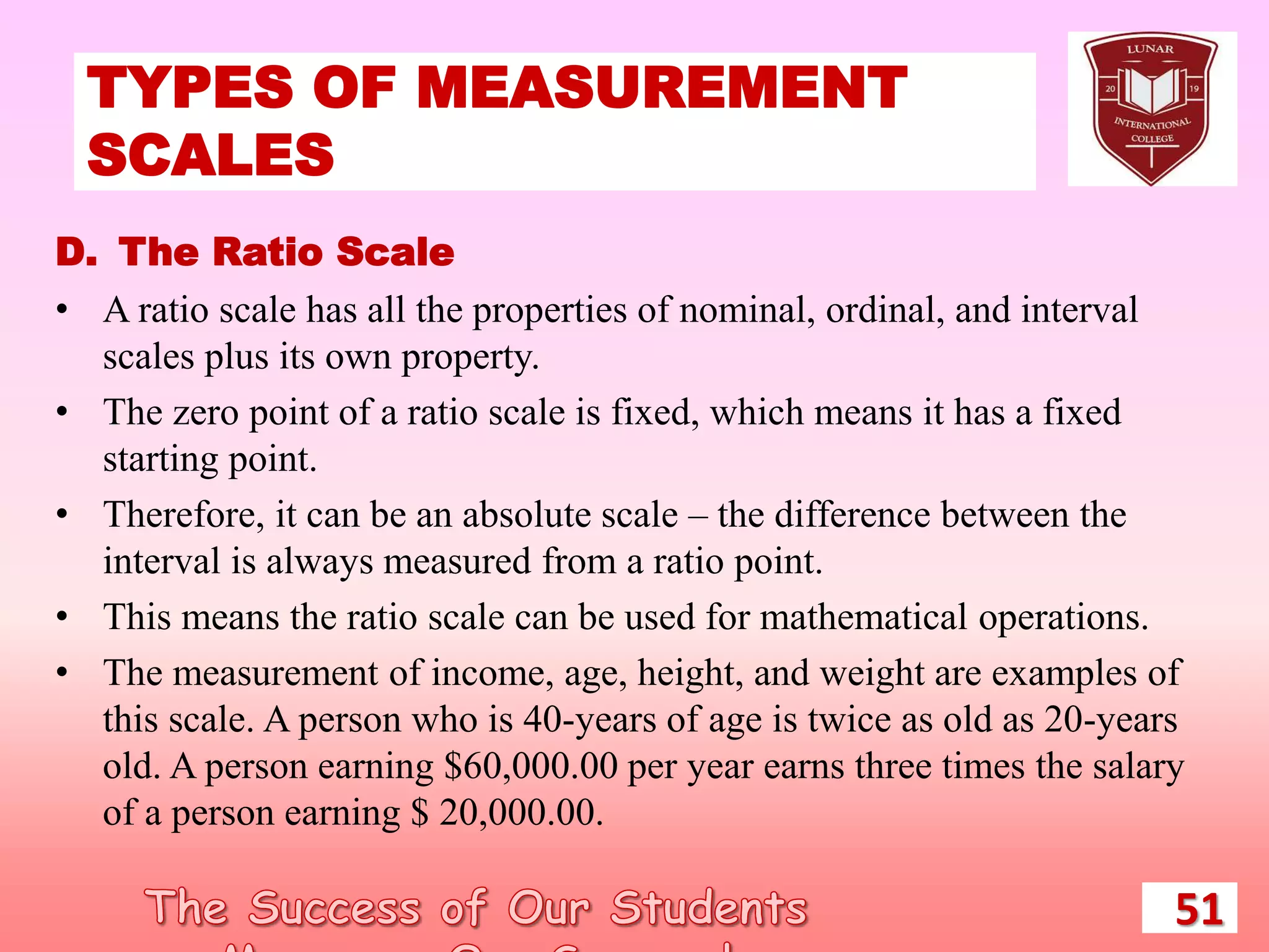 TYPES OF MEASUREMENT
SCALES
51
D. The Ratio Scale
• A ratio scale has all the properties of nominal, ordinal, and interval
scales plus its own property.
• The zero point of a ratio scale is fixed, which means it has a fixed
starting point.
• Therefore, it can be an absolute scale – the difference between the
interval is always measured from a ratio point.
• This means the ratio scale can be used for mathematical operations.
• The measurement of income, age, height, and weight are examples of
this scale. A person who is 40-years of age is twice as old as 20-years
old. A person earning $60,000.00 per year earns three times the salary
of a person earning $ 20,000.00.
 