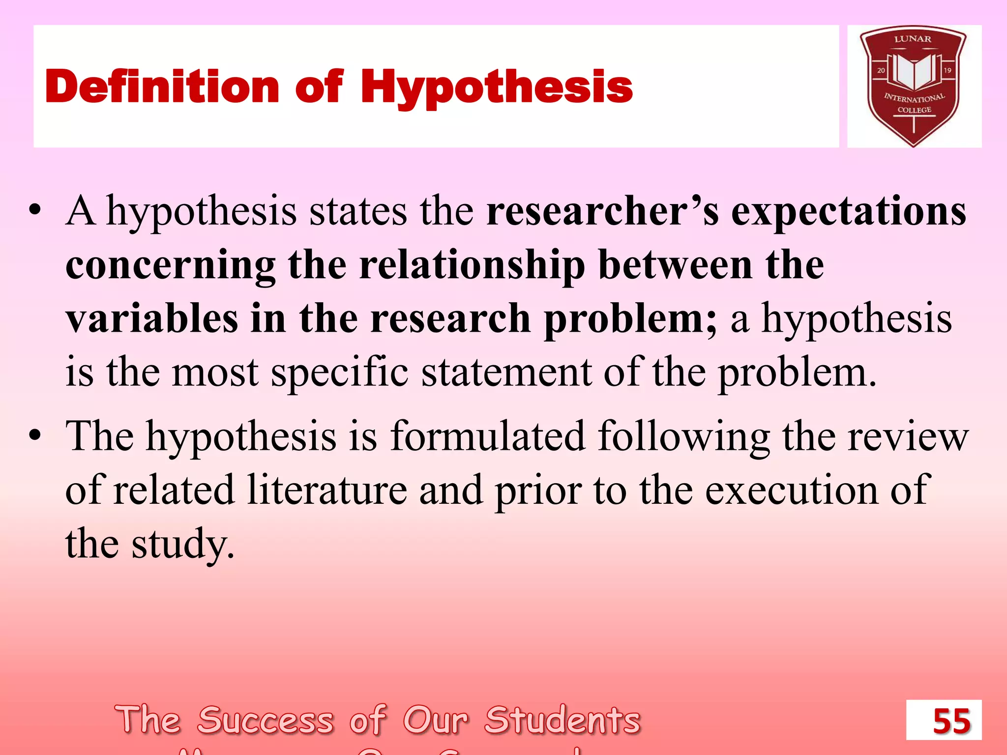 Definition of Hypothesis
• A hypothesis states the researcher’s expectations
concerning the relationship between the
variables in the research problem; a hypothesis
is the most specific statement of the problem.
• The hypothesis is formulated following the review
of related literature and prior to the execution of
the study.
55
 