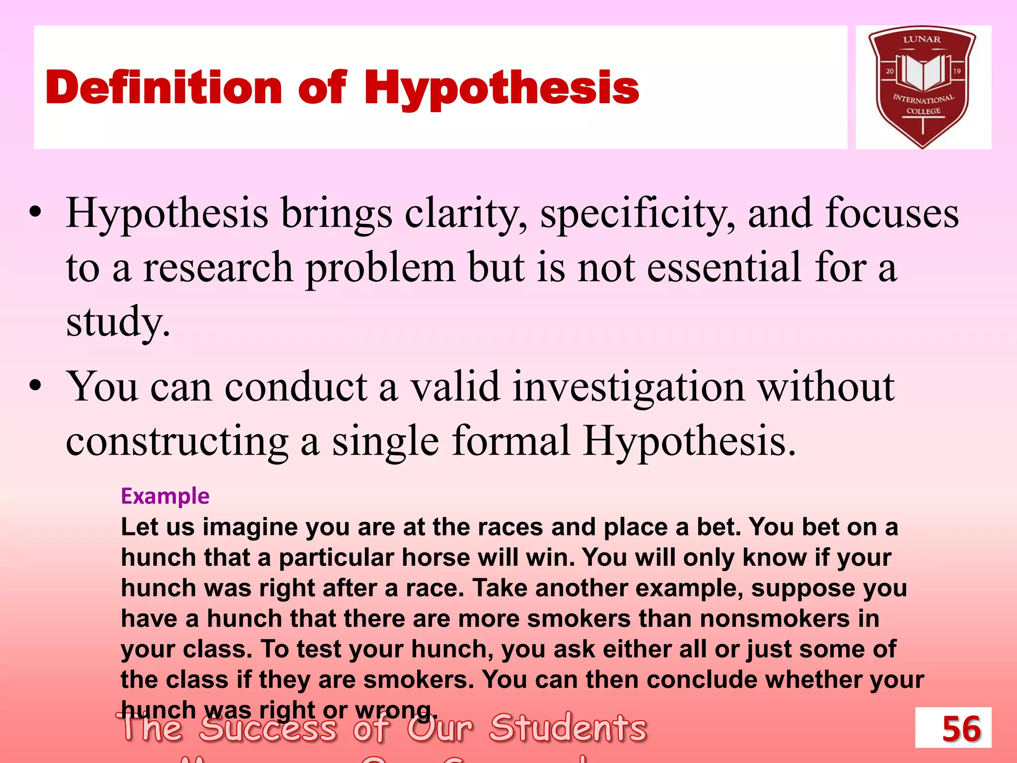 Definition of Hypothesis
• Hypothesis brings clarity, specificity, and focuses
to a research problem but is not essential for a
study.
• You can conduct a valid investigation without
constructing a single formal Hypothesis.
56
Example
Let us imagine you are at the races and place a bet. You bet on a
hunch that a particular horse will win. You will only know if your
hunch was right after a race. Take another example, suppose you
have a hunch that there are more smokers than nonsmokers in
your class. To test your hunch, you ask either all or just some of
the class if they are smokers. You can then conclude whether your
hunch was right or wrong.
 