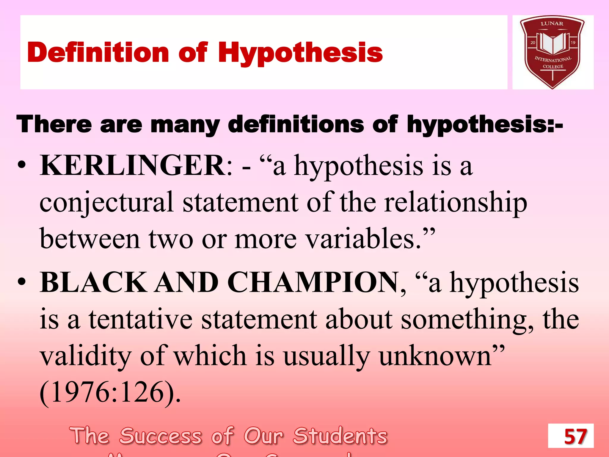 Definition of Hypothesis
There are many definitions of hypothesis:-
• KERLINGER: - “a hypothesis is a
conjectural statement of the relationship
between two or more variables.”
• BLACK AND CHAMPION, “a hypothesis
is a tentative statement about something, the
validity of which is usually unknown”
(1976:126).
57
 