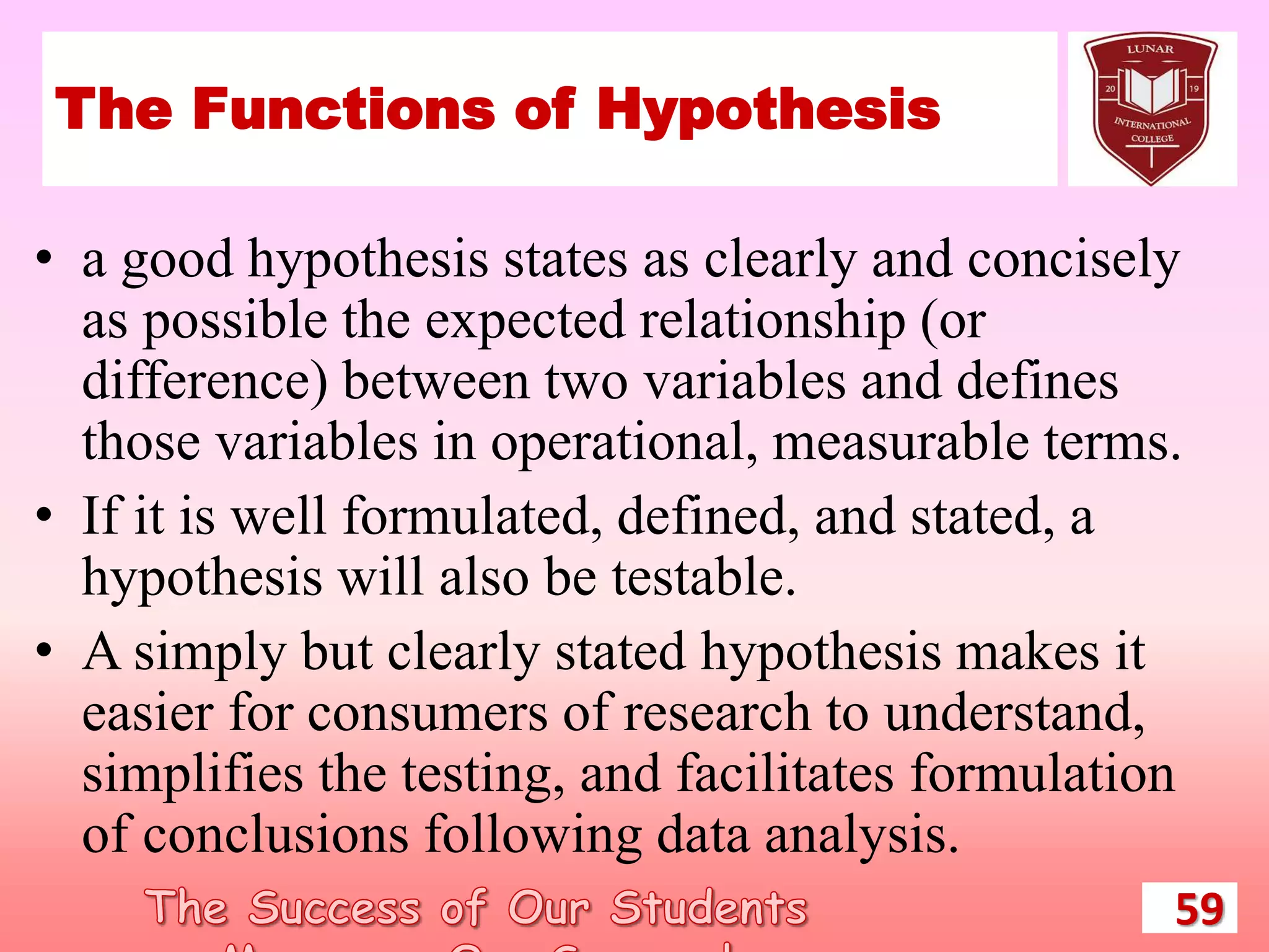 The Functions of Hypothesis
• a good hypothesis states as clearly and concisely
as possible the expected relationship (or
difference) between two variables and defines
those variables in operational, measurable terms.
• If it is well formulated, defined, and stated, a
hypothesis will also be testable.
• A simply but clearly stated hypothesis makes it
easier for consumers of research to understand,
simplifies the testing, and facilitates formulation
of conclusions following data analysis.
59
 