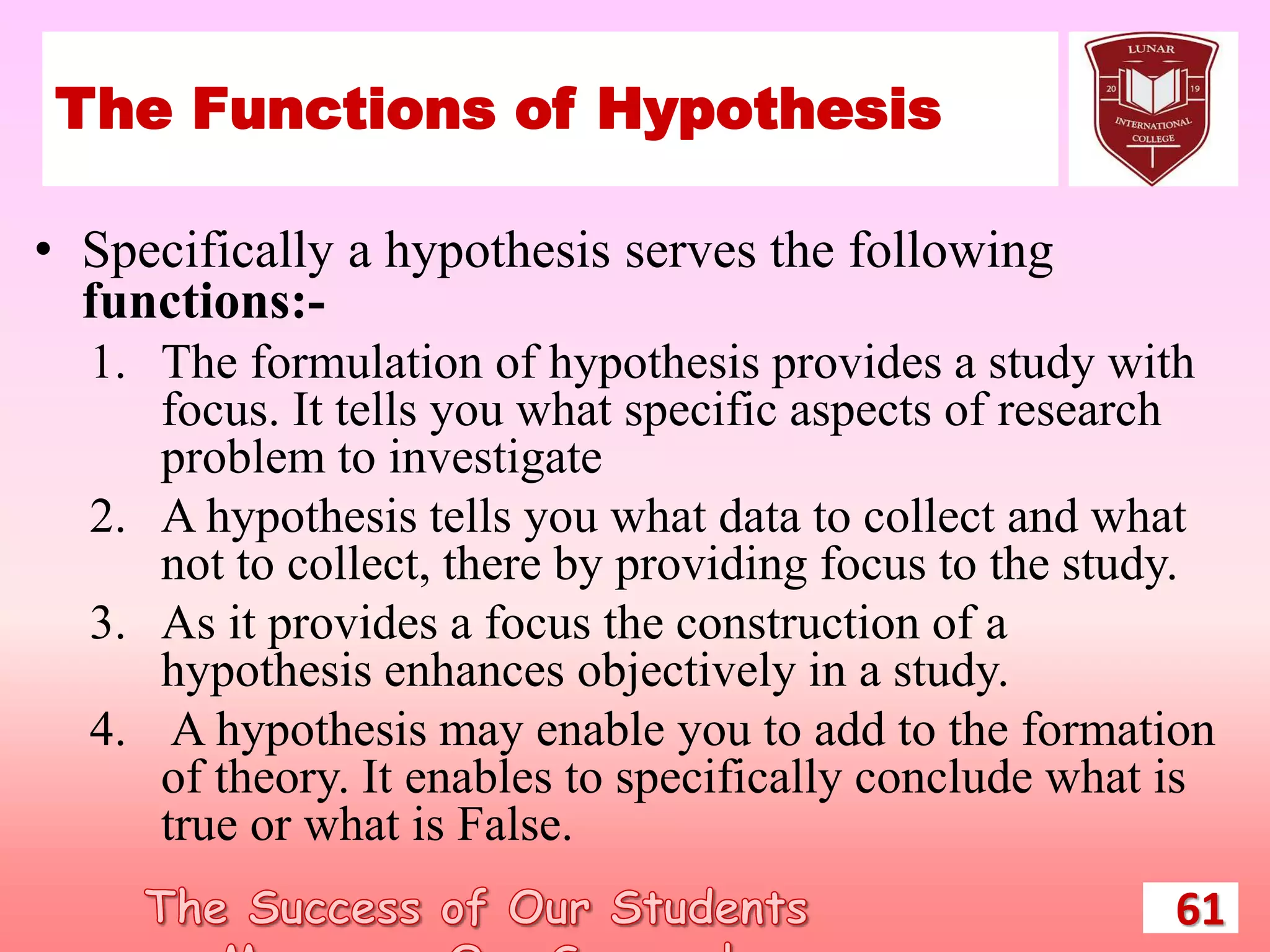 The Functions of Hypothesis
• Specifically a hypothesis serves the following
functions:-
1. The formulation of hypothesis provides a study with
focus. It tells you what specific aspects of research
problem to investigate
2. A hypothesis tells you what data to collect and what
not to collect, there by providing focus to the study.
3. As it provides a focus the construction of a
hypothesis enhances objectively in a study.
4. A hypothesis may enable you to add to the formation
of theory. It enables to specifically conclude what is
true or what is False.
61
 