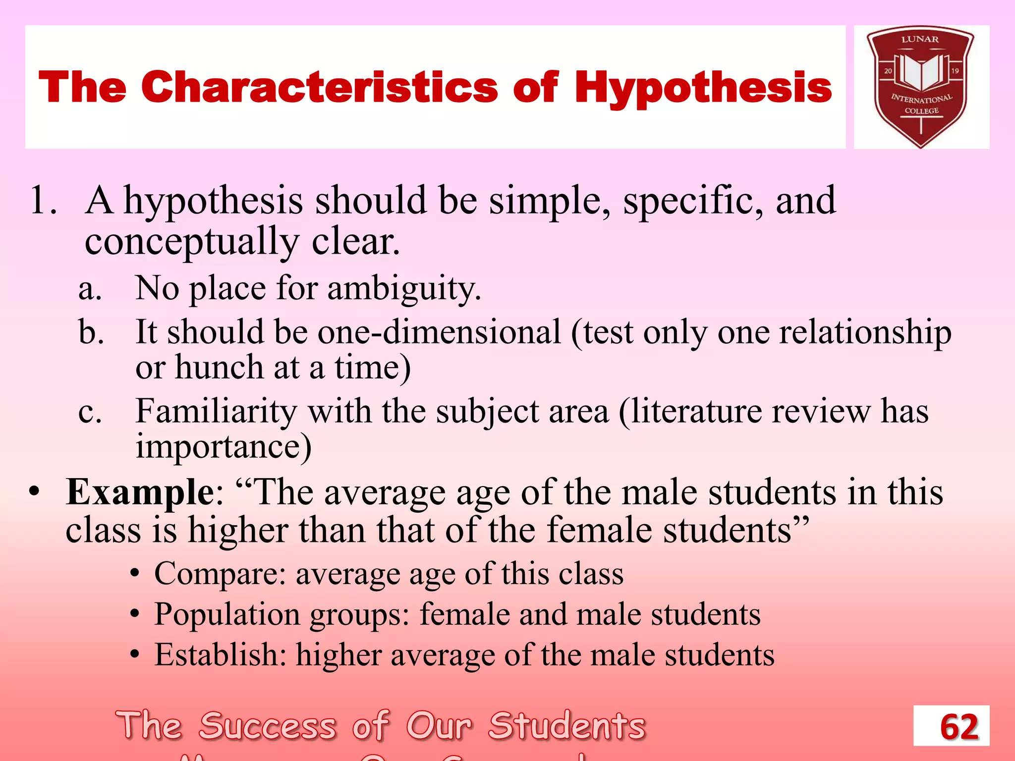 The Characteristics of Hypothesis
1. A hypothesis should be simple, specific, and
conceptually clear.
a. No place for ambiguity.
b. It should be one-dimensional (test only one relationship
or hunch at a time)
c. Familiarity with the subject area (literature review has
importance)
• Example: “The average age of the male students in this
class is higher than that of the female students”
• Compare: average age of this class
• Population groups: female and male students
• Establish: higher average of the male students
62
 