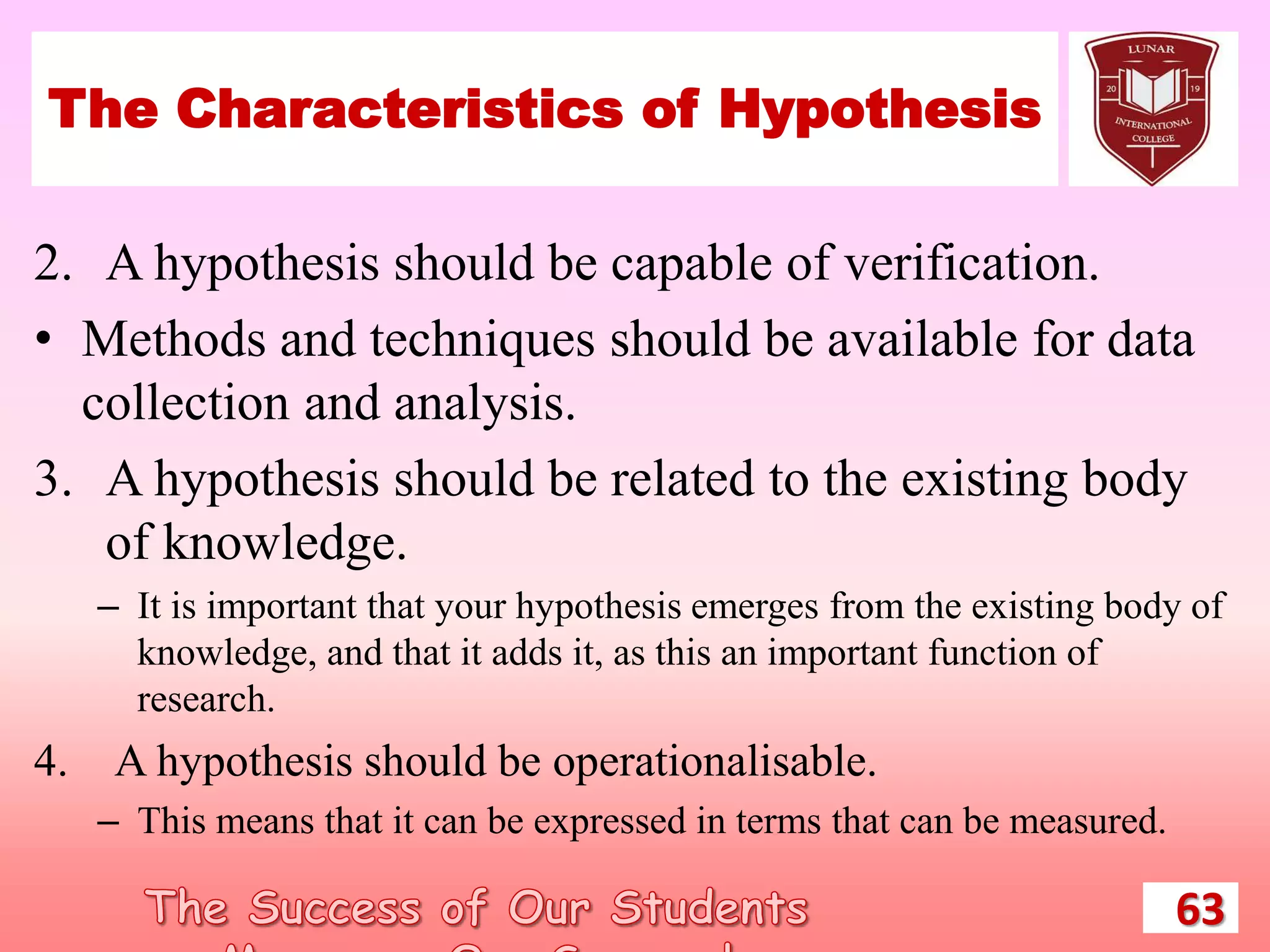 The Characteristics of Hypothesis
2. A hypothesis should be capable of verification.
• Methods and techniques should be available for data
collection and analysis.
3. A hypothesis should be related to the existing body
of knowledge.
– It is important that your hypothesis emerges from the existing body of
knowledge, and that it adds it, as this an important function of
research.
4. A hypothesis should be operationalisable.
– This means that it can be expressed in terms that can be measured.
63
 