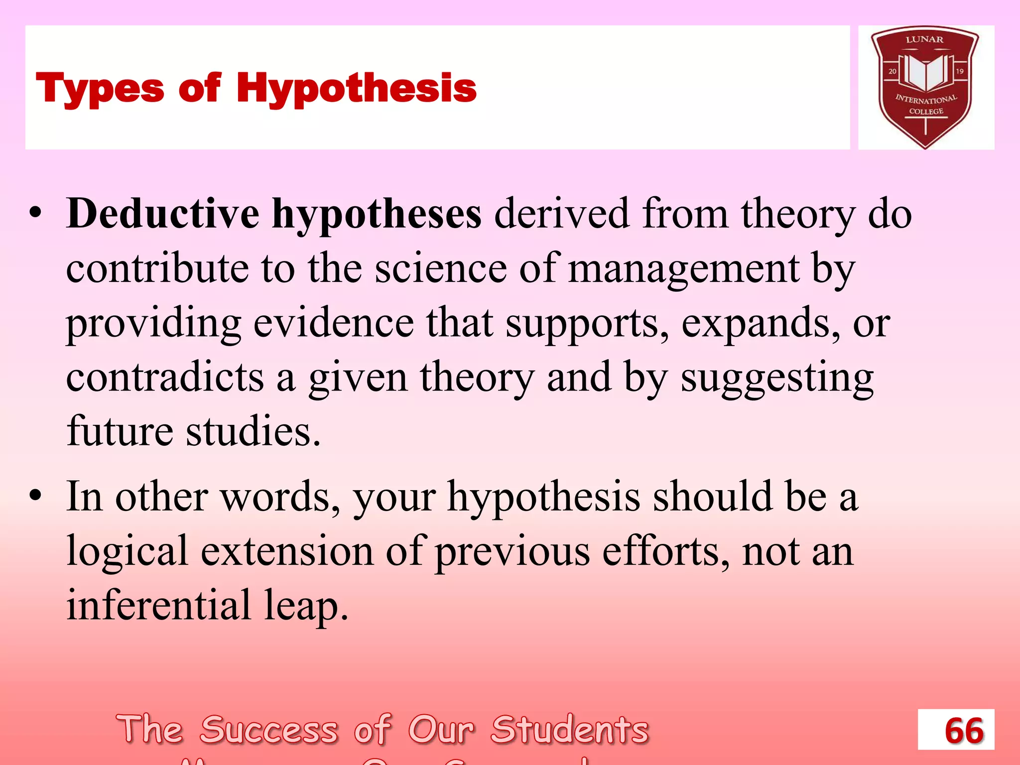 Types of Hypothesis
• Deductive hypotheses derived from theory do
contribute to the science of management by
providing evidence that supports, expands, or
contradicts a given theory and by suggesting
future studies.
• In other words, your hypothesis should be a
logical extension of previous efforts, not an
inferential leap.
66
 